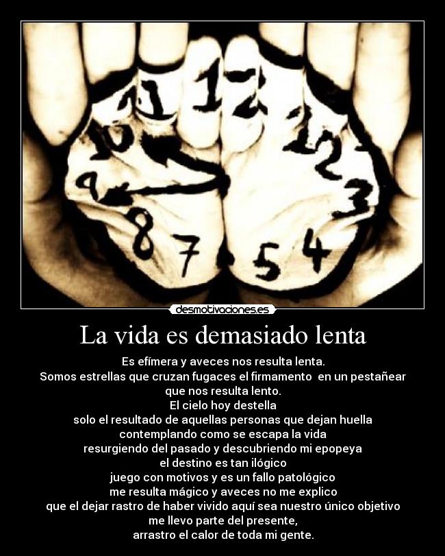 La vida es demasiado lenta - Es efímera y aveces nos resulta lenta.
Somos estrellas que cruzan fugaces el firmamento en un pestañear
que nos resulta lento.
El cielo hoy destella
solo el resultado de aquellas personas que dejan huella
contemplando como se escapa la vida
resurgiendo del pasado y descubriendo mi epopeya
el destino es tan ilógico
juego con motivos y es un fallo patológico
me resulta mágico y aveces no me explico
que el dejar rastro de haber vivido aquí sea nuestro único objetivo
me llevo parte del presente,
arrastro el calor de toda mi gente.