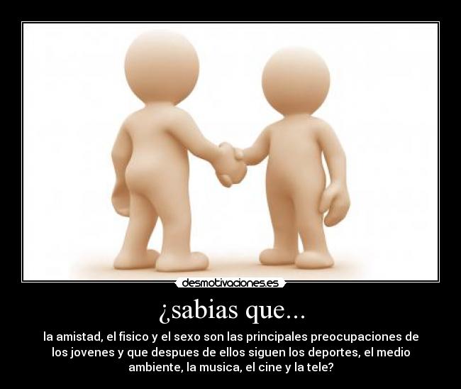 ¿sabias que... - la amistad, el fisico y el sexo son las principales preocupaciones de
los jovenes y que despues de ellos siguen los deportes, el medio
ambiente, la musica, el cine y la tele?