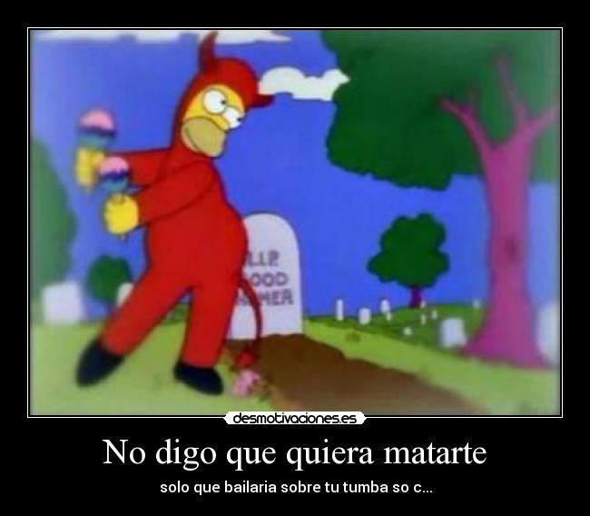 No digo que quiera matarte - solo que bailaria sobre tu tumba so c...