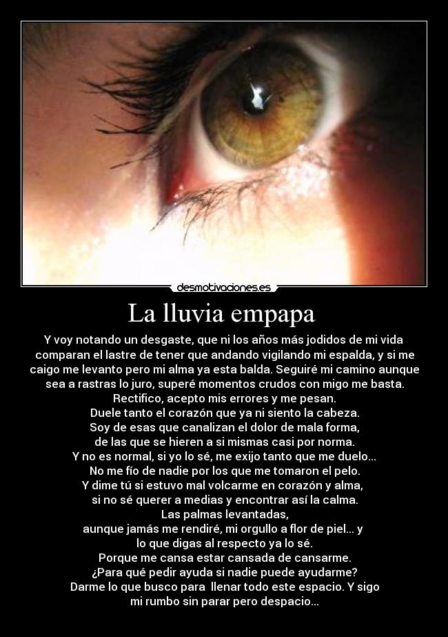 La lluvia empapa - Y voy notando un desgaste, que ni los años más jodidos de mi vida
comparan el lastre de tener que andando vigilando mi espalda, y si me
caigo me levanto pero mi alma ya esta balda. Seguiré mi camino aunque
sea a rastras lo juro, superé momentos crudos con migo me basta.
Rectifico, acepto mis errores y me pesan.
Duele tanto el corazón que ya ni siento la cabeza.
Soy de esas que canalizan el dolor de mala forma,
de las que se hieren a si mismas casi por norma.
Y no es normal, si yo lo sé, me exijo tanto que me duelo...
No me fío de nadie por los que me tomaron el pelo.
Y dime tú si estuvo mal volcarme en corazón y alma,
si no sé querer a medias y encontrar así la calma.
Las palmas levantadas,
aunque jamás me rendiré, mi orgullo a flor de piel... y
lo que digas al respecto ya lo sé.
Porque me cansa estar cansada de cansarme.
¿Para qué pedir ayuda si nadie puede ayudarme?
Darme lo que busco para llenar todo este espacio. Y sigo
mi rumbo sin parar pero despacio...