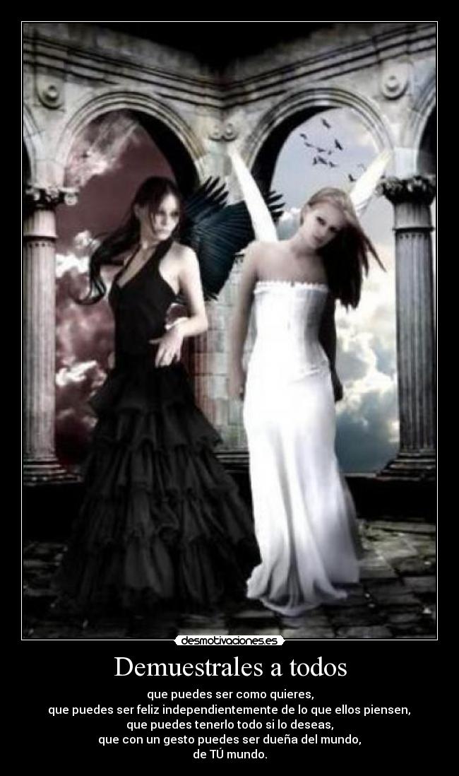 Demuestrales a todos - que puedes ser como quieres,
que puedes ser feliz independientemente de lo que ellos piensen,
que puedes tenerlo todo si lo deseas,
que con un gesto puedes ser dueña del mundo,
de TÚ mundo.