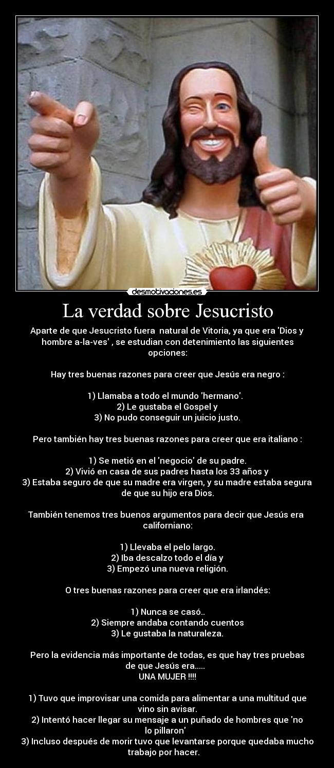 La verdad sobre Jesucristo - Aparte de que Jesucristo fuera  natural de Vitoria, ya que era Dios y
hombre a-la-ves , se estudian con detenimiento las siguientes
opciones:

Hay tres buenas razones para creer que Jesús era negro :

1) Llamaba a todo el mundo hermano.  
2) Le gustaba el Gospel y
3) No pudo conseguir un juicio justo.

Pero también hay tres buenas razones para creer que era italiano :

1) Se metió en el negocio de su padre.
2) Vivió en casa de sus padres hasta los 33 años y
3) Estaba seguro de que su madre era virgen, y su madre estaba segura
de que su hijo era Dios.

También tenemos tres buenos argumentos para decir que Jesús era 
californiano:

1) Llevaba el pelo largo.
2) Iba descalzo todo el día y
3) Empezó una nueva religión.

O tres buenas razones para creer que era irlandés:

1) Nunca se casó..
2) Siempre andaba contando cuentos
3) Le gustaba la naturaleza.

Pero la evidencia más importante de todas, es que hay tres pruebas
de que Jesús era.....  
UNA MUJER !!!!

1) Tuvo que improvisar una comida para alimentar a una multitud que
vino sin avisar.
2) Intentó hacer llegar su mensaje a un puñado de hombres que no
lo pillaron  
3) Incluso después de morir tuvo que levantarse porque quedaba mucho
trabajo por hacer.   