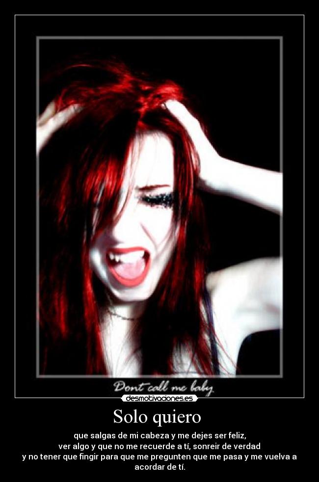 Solo quiero - que salgas de mi cabeza y me dejes ser feliz,
ver algo y que no me recuerde a tí, sonreir de verdad
y no tener que fingir para que me pregunten que me pasa y me vuelva a acordar de tí.