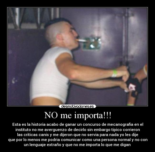 NO me importa!!! - Esta es la historia acabo de ganar un concurso de mecanografia en el
instituto no me averguenzo de decirlo sin embargo tipico corrieron
las criticas canis y me dijeron que no servia para nada yo les dije
que por lo menos me podria comunicar como una persona normal y no con
un lenguaje extraño y que no me importa lo que me digan