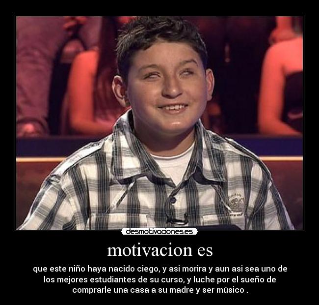 motivacion es - que este niño haya nacido ciego, y asi morira y aun asi sea uno de
los mejores estudiantes de su curso, y luche por el sueño de
comprarle una casa a su madre y ser músico .