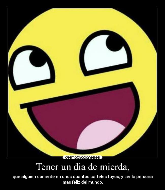 Tener un dia de mierda, - que alguien comente en unos cuantos carteles tuyos, y ser la persona
mas feliz del mundo.