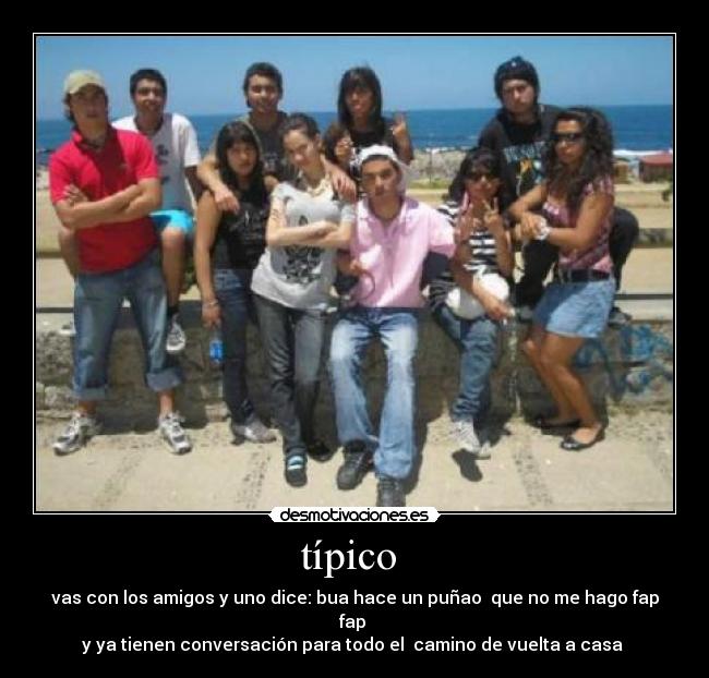 típico - vas con los amigos y uno dice: bua hace un puñao que no me hago fap fap
y ya tienen conversación para todo el camino de vuelta a casa