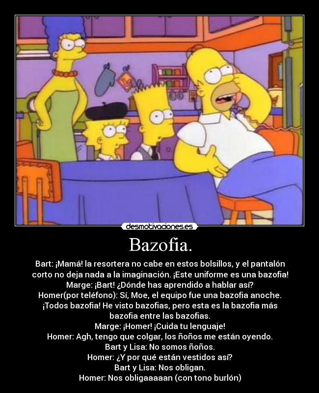 Bazofia. - Bart: ¡Mamá! la resortera no cabe en estos bolsillos, y el pantalón
corto no deja nada a la imaginación. ¡Este uniforme es una bazofia!
Marge: ¡Bart! ¿Dónde has aprendido a hablar así?
Homer(por teléfono): Sí, Moe, el equipo fue una bazofia anoche.
¡Todos bazofia! He visto bazofias, pero esta es la bazofia más
bazofia entre las bazofias.
Marge: ¡Homer! ¡Cuida tu lenguaje!
Homer: Agh, tengo que colgar, los ñoños me están oyendo.
Bart y Lisa: No somos ñoños.
Homer: ¿Y por qué están vestidos así?
Bart y Lisa: Nos obligan.
Homer: Nos obligaaaaan (con tono burlón)