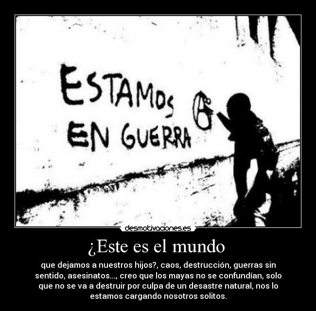 ¿Este es el mundo - que dejamos a nuestros hijos?, caos, destrucción, guerras sin
sentido, asesinatos..., creo que los mayas no se confundían, solo
que no se va a destruir por culpa de un desastre natural, nos lo
estamos cargando nosotros solitos.