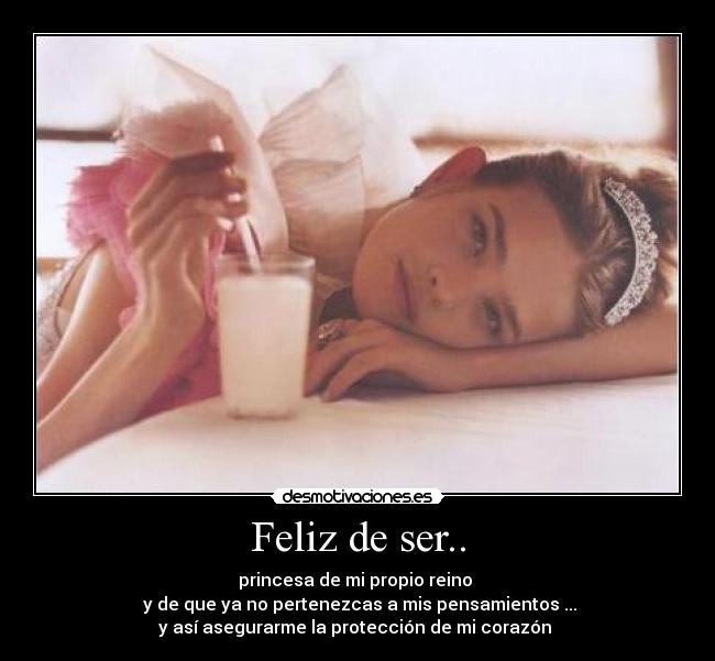 Feliz de ser.. - princesa de mi propio reino 
 y de que ya no pertenezcas a mis pensamientos ...
y así asegurarme la protección de mi corazón 