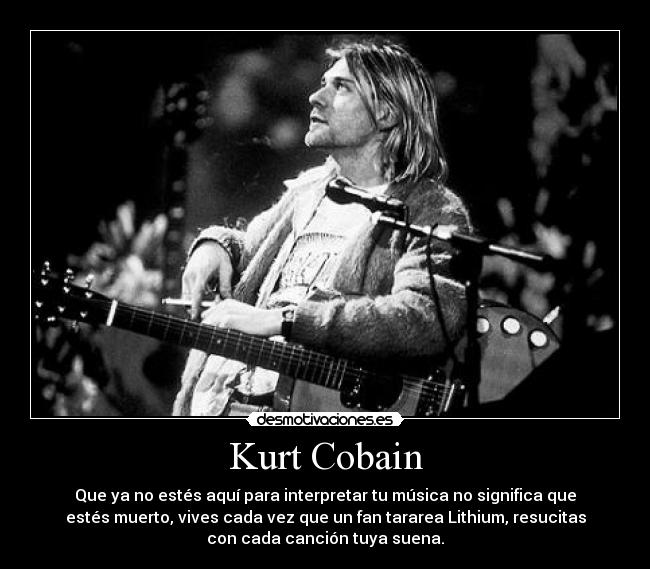 Kurt Cobain - Que ya no estés aquí para interpretar tu música no significa que
estés muerto, vives cada vez que un fan tararea Lithium, resucitas
con cada canción tuya suena.