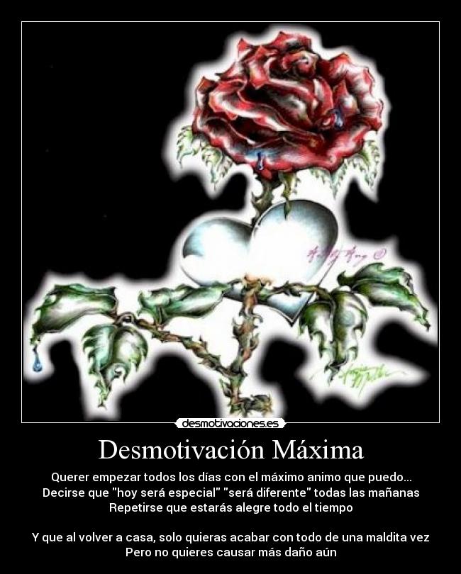 Desmotivación Máxima - Querer empezar todos los días con el máximo animo que puedo...
Decirse que hoy será especial será diferente todas las mañanas
Repetirse que estarás alegre todo el tiempo

Y que al volver a casa, solo quieras acabar con todo de una maldita vez
Pero no quieres causar más daño aún