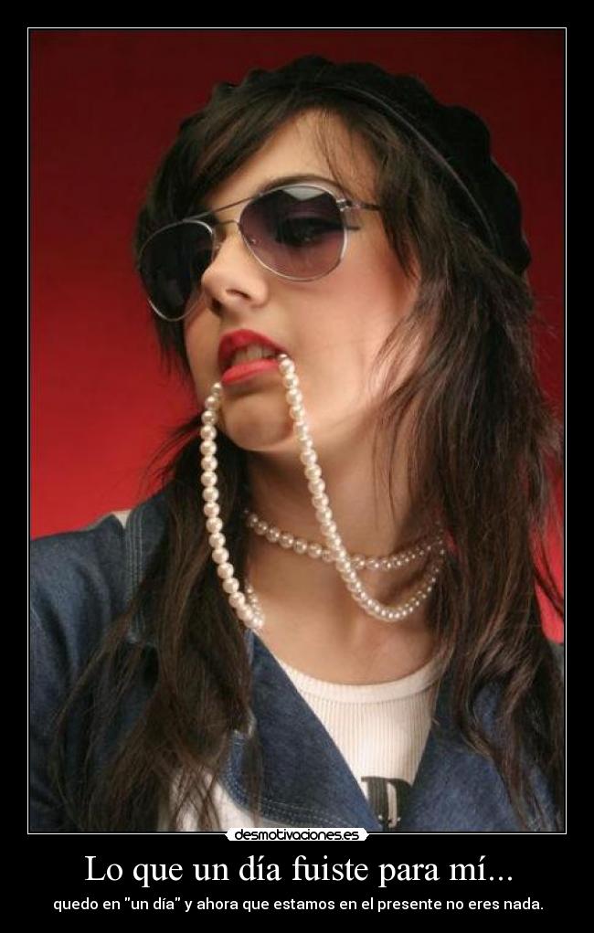 Lo que un día fuiste para mí... - quedo en un día y ahora que estamos en el presente no eres nada.