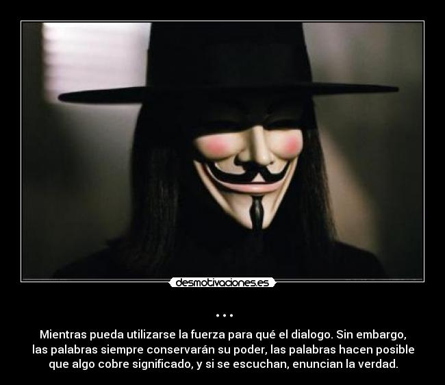 ... - Mientras pueda utilizarse la fuerza para qué el dialogo. Sin embargo,
las palabras siempre conservarán su poder, las palabras hacen posible
que algo cobre significado, y si se escuchan, enuncian la verdad.
