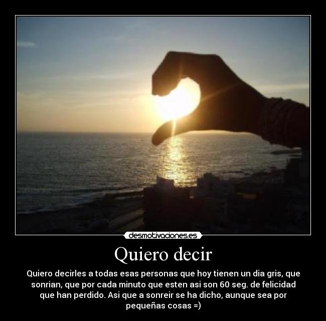 Quiero decir - Quiero decirles a todas esas personas que hoy tienen un dia gris, que
sonrian, que por cada minuto que esten asi son 60 seg. de felicidad
que han perdido. Asi que a sonreir se ha dicho, aunque sea por
pequeñas cosas =)
