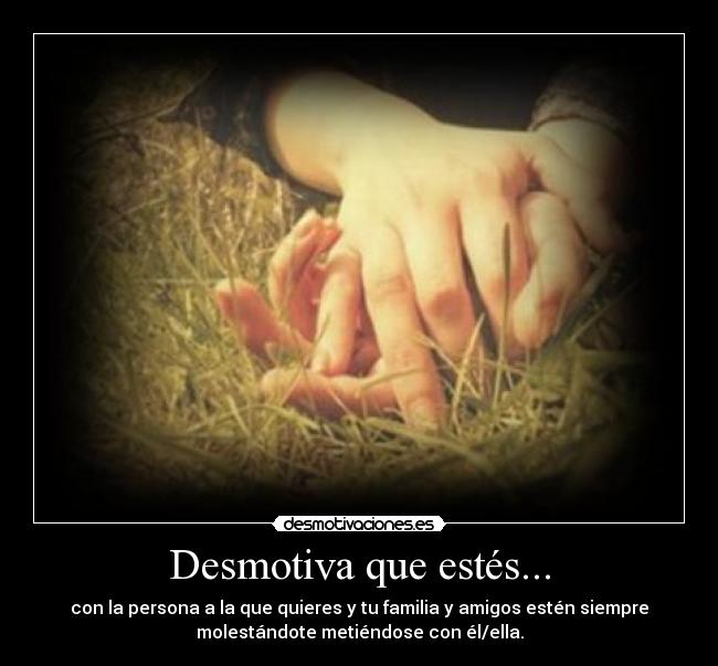 Desmotiva que estés... - con la persona a la que quieres y tu familia y amigos estén siempre
molestándote metiéndose con él/ella.