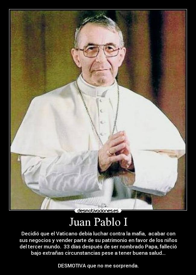 Juan Pablo I - Decidió que el Vaticano debía luchar contra la mafia,  acabar con
sus negocios y vender parte de su patrimonio en favor de los niños
del tercer mundo.  33 días después de ser nombrado Papa, falleció
bajo extrañas circunstancias pese a tener buena salud...

DESMOTIVA que no me sorprenda.