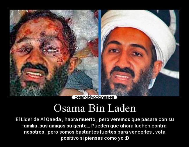 Osama Bin Laden - El Lider de Al Qaeda , habra muerto , pero veremos que pasara con su
familia ,sus amigos su gente... Pueden que ahora luchen contra
nosotros , pero somos bastantes fuertes para vencerles , vota
positivo si piensas como yo :D