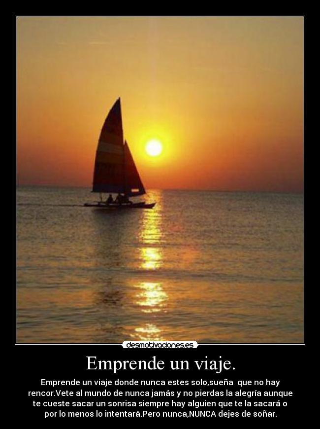 Emprende un viaje. - Emprende un viaje donde nunca estes solo,sueña que no hay
rencor.Vete al mundo de nunca jamás y no pierdas la alegría aunque
te cueste sacar un sonrisa siempre hay alguien que te la sacará o
por lo menos lo intentará.Pero nunca,NUNCA dejes de soñar.