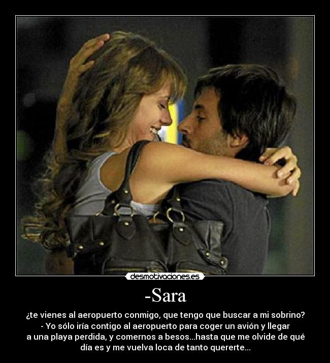 -Sara - ¿te vienes al aeropuerto conmigo, que tengo que buscar a mi sobrino?
- Yo sólo iría contigo al aeropuerto para coger un avión y llegar
a una playa perdida, y comernos a besos...hasta que me olvide de qué
día es y me vuelva loca de tanto quererte...