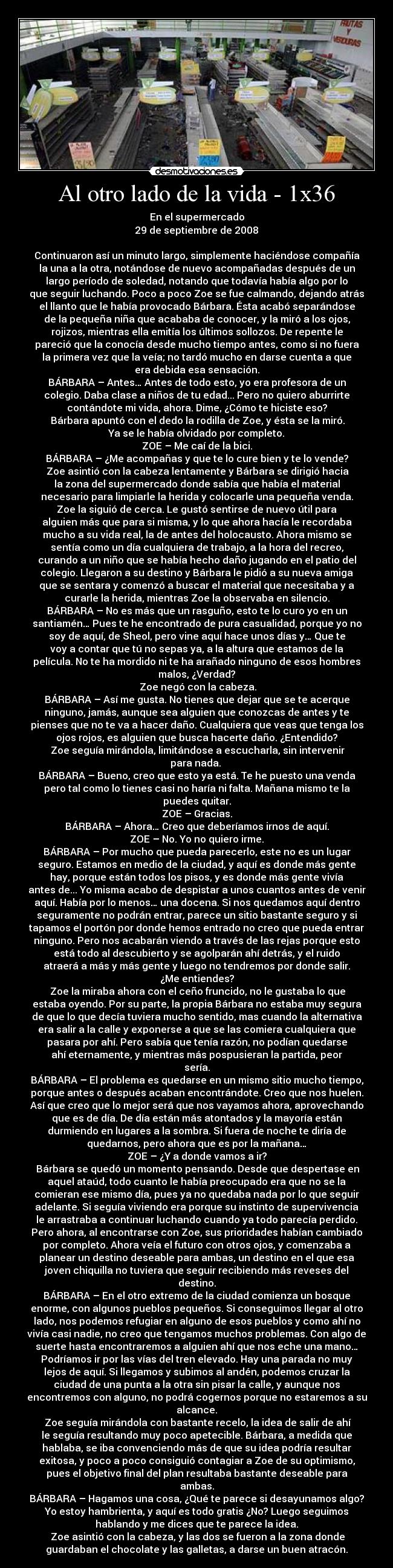 Al otro lado de la vida - 1x36 - En el supermercado
29 de septiembre de 2008

Continuaron así un minuto largo, simplemente haciéndose compañía
la una a la otra, notándose de nuevo acompañadas después de un
largo período de soledad, notando que todavía había algo por lo
que seguir luchando. Poco a poco Zoe se fue calmando, dejando atrás
el llanto que le había provocado Bárbara. Ésta acabó separándose
de la pequeña niña que acababa de conocer, y la miró a los ojos,
rojizos, mientras ella emitía los últimos sollozos. De repente le
pareció que la conocía desde mucho tiempo antes, como si no fuera
la primera vez que la veía; no tardó mucho en darse cuenta a que
era debida esa sensación.
BÁRBARA – Antes… Antes de todo esto, yo era profesora de un
colegio. Daba clase a niños de tu edad... Pero no quiero aburrirte
contándote mi vida, ahora. Dime, ¿Cómo te hiciste eso?
	Bárbara apuntó con el dedo la rodilla de Zoe, y ésta se la miró.
Ya se le había olvidado por completo.
ZOE – Me caí de la bici.
BÁRBARA – ¿Me acompañas y que te lo cure bien y te lo vende?
	Zoe asintió con la cabeza lentamente y Bárbara se dirigió hacia
la zona del supermercado donde sabía que había el material
necesario para limpiarle la herida y colocarle una pequeña venda.
Zoe la siguió de cerca. Le gustó sentirse de nuevo útil para
alguien más que para si misma, y lo que ahora hacía le recordaba
mucho a su vida real, la de antes del holocausto. Ahora mismo se
sentía como un día cualquiera de trabajo, a la hora del recreo,
curando a un niño que se había hecho daño jugando en el patio del
colegio. Llegaron a su destino y Bárbara le pidió a su nueva amiga
que se sentara y comenzó a buscar el material que necesitaba y a
curarle la herida, mientras Zoe la observaba en silencio.
BÁRBARA – No es más que un rasguño, esto te lo curo yo en un
santiamén… Pues te he encontrado de pura casualidad, porque yo no
soy de aquí, de Sheol, pero vine aquí hace unos días y… Que te
voy a contar que tú no sepas ya, a la altura que estamos de la
película. No te ha mordido ni te ha arañado ninguno de esos hombres
malos, ¿Verdad?
	Zoe negó con la cabeza.
BÁRBARA – Así me gusta. No tienes que dejar que se te acerque
ninguno, jamás, aunque sea alguien que conozcas de antes y te
pienses que no te va a hacer daño. Cualquiera que veas que tenga los
ojos rojos, es alguien que busca hacerte daño. ¿Entendido?
	Zoe seguía mirándola, limitándose a escucharla, sin intervenir
para nada. 
BÁRBARA – Bueno, creo que esto ya está. Te he puesto una venda
pero tal como lo tienes casi no haría ni falta. Mañana mismo te la
puedes quitar.
ZOE – Gracias.
BÁRBARA – Ahora… Creo que deberíamos irnos de aquí.
ZOE – No. Yo no quiero irme.
BÁRBARA – Por mucho que pueda parecerlo, este no es un lugar
seguro. Estamos en medio de la ciudad, y aquí es donde más gente
hay, porque están todos los pisos, y es donde más gente vivía
antes de... Yo misma acabo de despistar a unos cuantos antes de venir
aquí. Había por lo menos… una docena. Si nos quedamos aquí dentro
seguramente no podrán entrar, parece un sitio bastante seguro y si
tapamos el portón por donde hemos entrado no creo que pueda entrar
ninguno. Pero nos acabarán viendo a través de las rejas porque esto
está todo al descubierto y se agolparán ahí detrás, y el ruido
atraerá a más y más gente y luego no tendremos por donde salir.
¿Me entiendes?
	Zoe la miraba ahora con el ceño fruncido, no le gustaba lo que
estaba oyendo. Por su parte, la propia Bárbara no estaba muy segura
de que lo que decía tuviera mucho sentido, mas cuando la alternativa
era salir a la calle y exponerse a que se las comiera cualquiera que
pasara por ahí. Pero sabía que tenía razón, no podían quedarse
ahí eternamente, y mientras más pospusieran la partida, peor
sería.
BÁRBARA – El problema es quedarse en un mismo sitio mucho tiempo,
porque antes o después acaban encontrándote. Creo que nos huelen.
Así que creo que lo mejor será que nos vayamos ahora, aprovechando
que es de día. De día están más atontados y la mayoría están
durmiendo en lugares a la sombra. Si fuera de noche te diría de
quedarnos, pero ahora que es por la mañana…
ZOE – ¿Y a donde vamos a ir?
	Bárbara se quedó un momento pensando. Desde que despertase en
aquel ataúd, todo cuanto le había preocupado era que no se la
comieran ese mismo día, pues ya no quedaba nada por lo que seguir
adelante. Si seguía viviendo era porque su instinto de supervivencia
le arrastraba a continuar luchando cuando ya todo parecía perdido.
Pero ahora, al encontrarse con Zoe, sus prioridades habían cambiado
por completo. Ahora veía el futuro con otros ojos, y comenzaba a
planear un destino deseable para ambas, un destino en el que esa
joven chiquilla no tuviera que seguir recibiendo más reveses del
destino.
BÁRBARA – En el otro extremo de la ciudad comienza un bosque
enorme, con algunos pueblos pequeños. Si conseguimos llegar al otro
lado, nos podemos refugiar en alguno de esos pueblos y como ahí no
vivía casi nadie, no creo que tengamos muchos problemas. Con algo de
suerte hasta encontraremos a alguien ahí que nos eche una mano…
Podríamos ir por las vías del tren elevado. Hay una parada no muy
lejos de aquí. Si llegamos y subimos al andén, podemos cruzar la
ciudad de una punta a la otra sin pisar la calle, y aunque nos
encontremos con alguno, no podrá cogernos porque no estaremos a su
alcance.
	Zoe seguía mirándola con bastante recelo, la idea de salir de ahí
le seguía resultando muy poco apetecible. Bárbara, a medida que
hablaba, se iba convenciendo más de que su idea podría resultar
exitosa, y poco a poco consiguió contagiar a Zoe de su optimismo,
pues el objetivo final del plan resultaba bastante deseable para
ambas.
BÁRBARA – Hagamos una cosa, ¿Qué te parece si desayunamos algo?
Yo estoy hambrienta, y aquí es todo gratis ¿No? Luego seguimos
hablando y me dices que te parece la idea.
	Zoe asintió con la cabeza, y las dos se fueron a la zona donde
guardaban el chocolate y las galletas, a darse un buen atracón.
