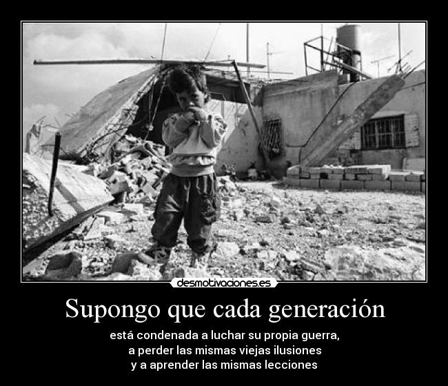 Supongo que cada generación - está condenada a luchar su propia guerra,
a perder las mismas viejas ilusiones
y a aprender las mismas lecciones