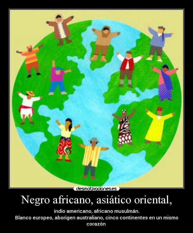 Negro africano, asiático oriental, - indio americano, africano musulmán.
Blanco europeo, aborigen australiano, cinco continentes en un mismo corazón