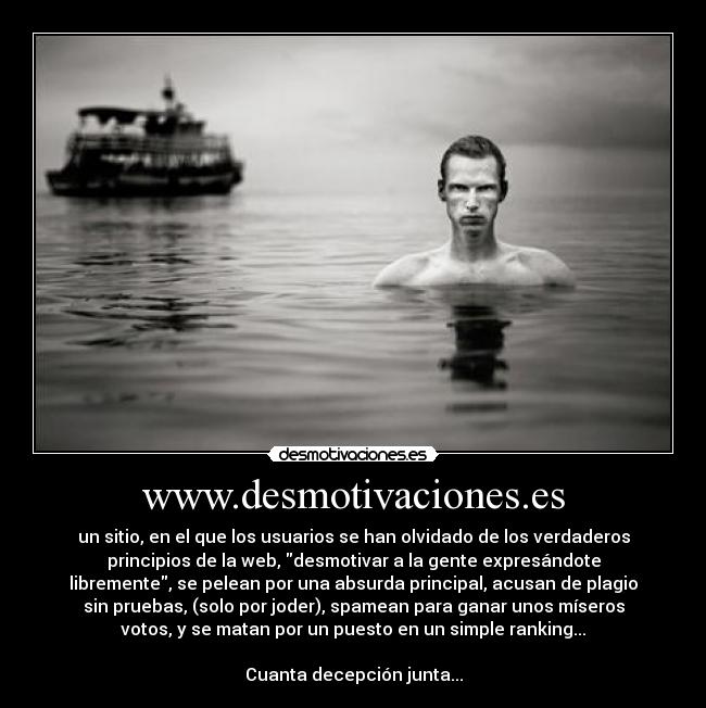 www.desmotivaciones.es - un sitio, en el que los usuarios se han olvidado de los verdaderos
principios de la web, desmotivar a la gente expresándote
libremente, se pelean por una absurda principal, acusan de plagio
sin pruebas, (solo por joder), spamean para ganar unos míseros
votos, y se matan por un puesto en un simple ranking...
Cuanta decepción junta...