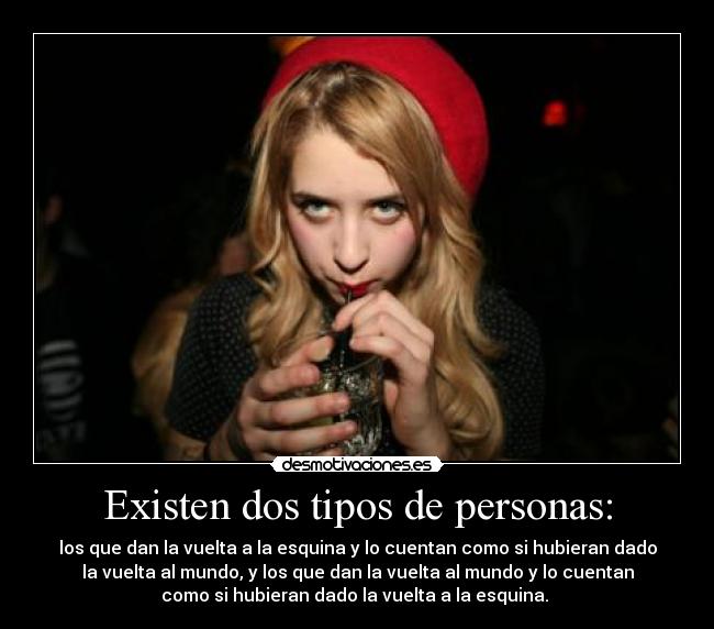 Existen dos tipos de personas: - los que dan la vuelta a la esquina y lo cuentan como si hubieran dado
la vuelta al mundo, y los que dan la vuelta al mundo y lo cuentan
como si hubieran dado la vuelta a la esquina.