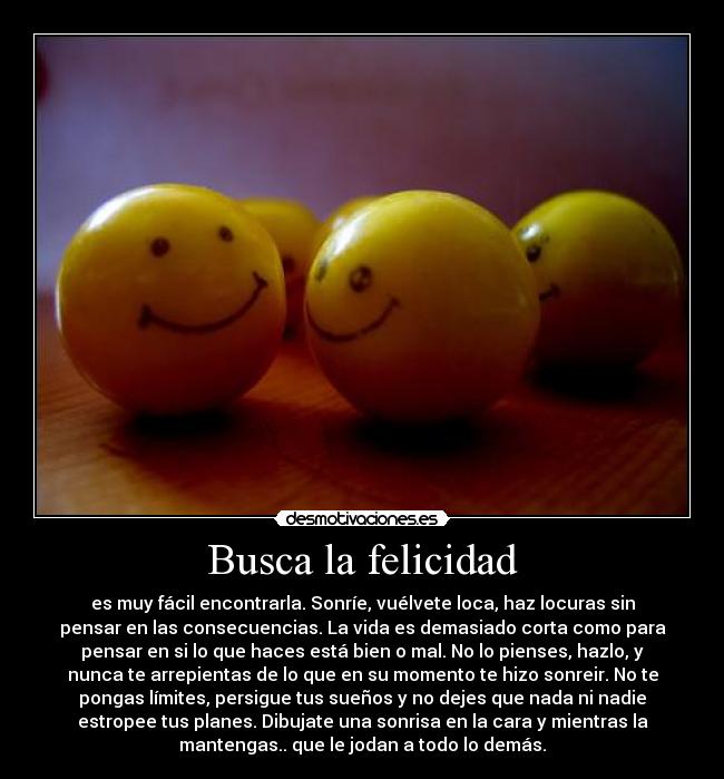 Busca la felicidad - es muy fácil encontrarla. Sonríe, vuélvete loca, haz locuras sin
pensar en las consecuencias. La vida es demasiado corta como para
pensar en si lo que haces está bien o mal. No lo pienses, hazlo, y
nunca te arrepientas de lo que en su momento te hizo sonreir. No te
pongas límites, persigue tus sueños y no dejes que nada ni nadie
estropee tus planes. Dibujate una sonrisa en la cara y mientras la
mantengas.. que le jodan a todo lo demás.
