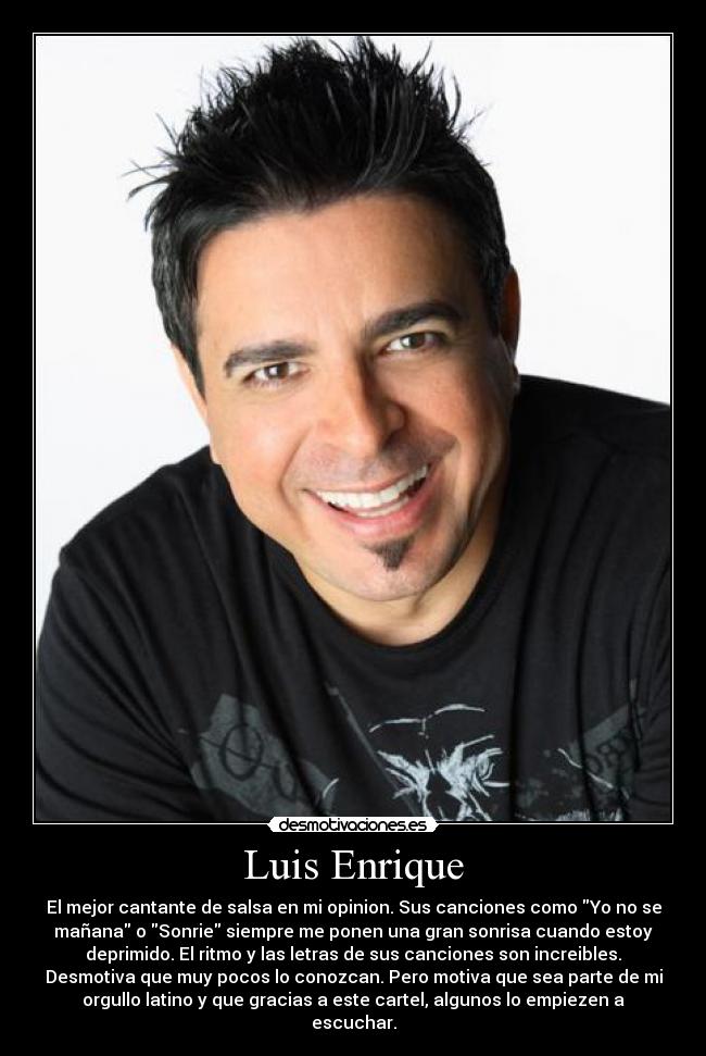 Luis Enrique - El mejor cantante de salsa en mi opinion. Sus canciones como Yo no se
mañana o Sonrie siempre me ponen una gran sonrisa cuando estoy
deprimido. El ritmo y las letras de sus canciones son increibles.
Desmotiva que muy pocos lo conozcan. Pero motiva que sea parte de mi
orgullo latino y que gracias a este cartel, algunos lo empiezen a
escuchar.