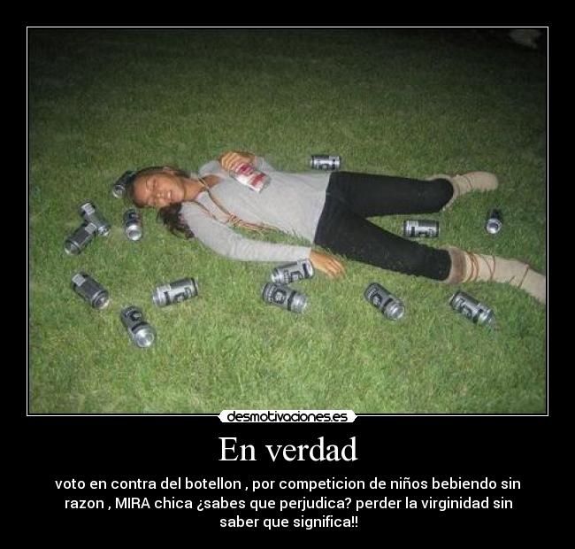 En verdad - voto en contra del botellon , por competicion de niños bebiendo sin
razon , MIRA chica ¿sabes que perjudica? perder la virginidad sin
saber que significa!!