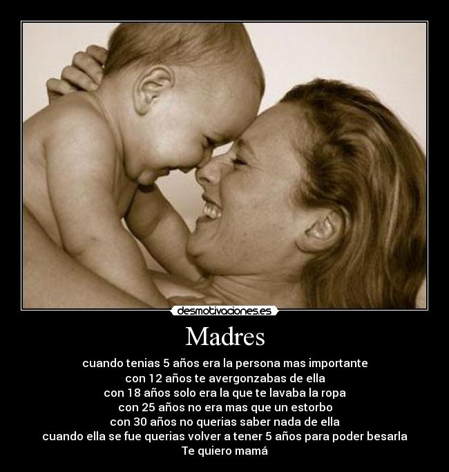Madres - cuando tenias 5 años era la persona mas importante
con 12 años te avergonzabas de ella
con 18 años solo era la que te lavaba la ropa
con 25 años no era mas que un estorbo
con 30 años no querias saber nada de ella
cuando ella se fue querias volver a tener 5 años para poder besarla
Te quiero mamá