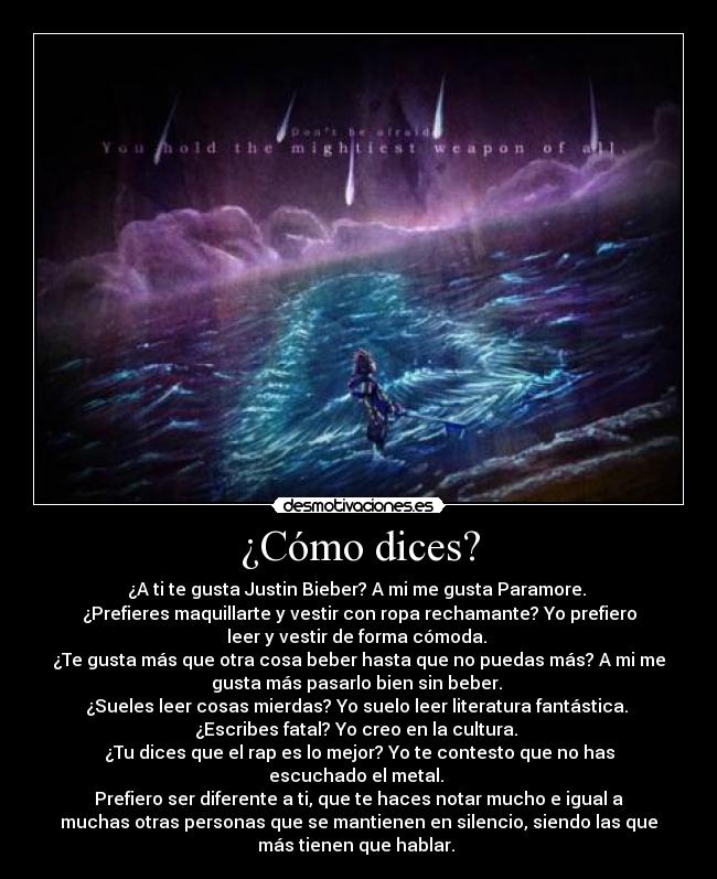 ¿Cómo dices? - ¿A ti te gusta Justin Bieber? A mi me gusta Paramore. 
¿Prefieres maquillarte y vestir con ropa rechamante? Yo prefiero
leer y vestir de forma cómoda. 
¿Te gusta más que otra cosa beber hasta que no puedas más? A mi me
gusta más pasarlo bien sin beber. 
¿Sueles leer cosas mierdas? Yo suelo leer literatura fantástica. 
¿Escribes fatal? Yo creo en la cultura. 
¿Tu dices que el rap es lo mejor? Yo te contesto que no has
escuchado el metal. 
Prefiero ser diferente a ti, que te haces notar mucho e igual a
muchas otras personas que se mantienen en silencio, siendo las que
más tienen que hablar. 