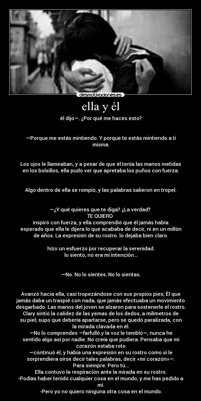 ella y él - él dijo—. ¿Por qué me haces esto?
—Porque me estás mintiendo. Y porque te estás mintiendo a ti
misma.
Los ojos le llameaban, y a pesar de que él tenía las manos metidas
en los bolsillos, ella pudo ver que apretaba los puños con fuerza.
Algo dentro de ella se rompió, y las palabras salieron en tropel.
—¿Y qué quieres que te diga? ¿La verdad?
TE QUIERO
inspiró con fuerza, y ella comprendió que él jamás había
esperado que ella le dijera lo que acababa de decir, ni en un millón
de años. La expresión de su rostro lo dejaba bien claro.
hizo un esfuerzo por recuperar la serenidad.
lo siento, no era mi intención...
—No. No lo sientes. No lo sientas.
Avanzó hacia ella, casi tropezándose con sus propios pies; Él que
jamás daba un traspié con nada, que jamás efectuaba un movimiento
desgarbado. Las manos del joven se alzaron para sostenerle el rostro.
Clary sintió la calidez de las yemas de los dedos, a milímetros de
su piel; supo que debería apartarse, pero se quedó paralizada, con
la mirada clavada en él.
—No lo comprendes —farfulló y la voz le tembló—, nunca he
sentido algo así por nadie. No creía que pudiera. Pensaba que mi
corazón estaba roto
—continuó él, y había una expresión en su rostro como si le
sorprendiera oírse decir tales palabras, decir «mi corazón»—.
Para siempre. Pero tú...
Ella contuvo la respiración ante la mirada en su rostro.
-Podías haber tenido cualquier cosa en el mundo, y me has pedido a
mí.
-Pero yo no quiero ninguna otra cosa en el mundo.