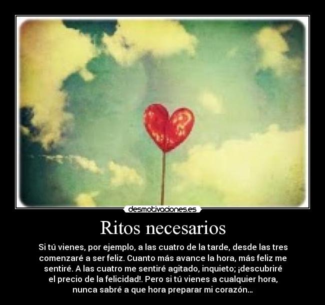 Ritos necesarios - Si tú vienes, por ejemplo, a las cuatro de la tarde, desde las tres
comenzaré a ser feliz. Cuanto más avance la hora, más feliz me
sentiré. A las cuatro me sentiré agitado, inquieto; ¡descubriré
el precio de la felicidad!. Pero si tú vienes a cualquier hora,
nunca sabré a que hora preparar mi corazón…