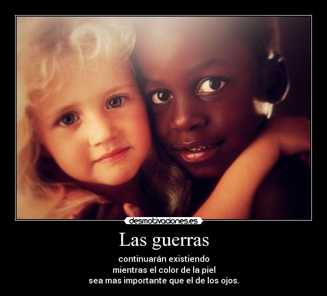 Las guerras - continuarán existiendo
mientras el color de la piel
sea mas importante que el de los ojos.