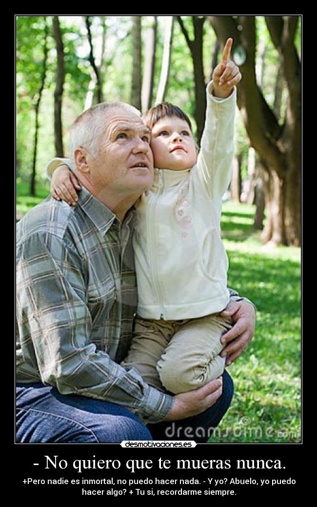 - No quiero que te mueras nunca. - +Pero nadie es inmortal, no puedo hacer nada. - Y yo? Abuelo, yo puedo
hacer algo? + Tu si, recordarme siempre.