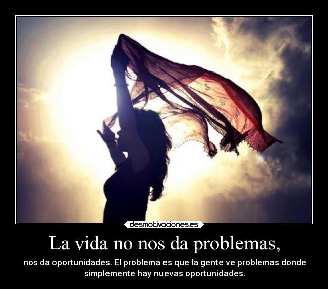 La vida no nos da problemas, - nos da oportunidades. El problema es que la gente ve problemas donde
simplemente hay nuevas oportunidades.