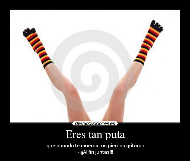 Eres tan puta - que cuando te mueras tus piernas gritaran
-¡¡¡Al fin juntas!!!