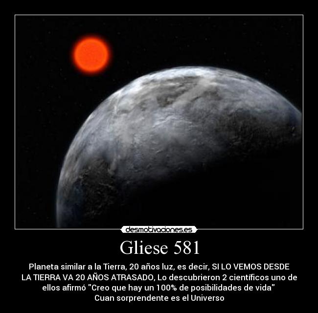 Gliese 581 - Planeta similar a la Tierra, 20 años luz, es decir, SI LO VEMOS DESDE
LA TIERRA VA 20 AÑOS ATRASADO, Lo descubrieron 2 científicos uno de
ellos afirmó Creo que hay un 100% de posibilidades de vida 
Cuan sorprendente es el Universo