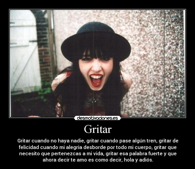 Gritar - Gritar cuando no haya nadie, gritar cuando pase algún tren, gritar de
felicidad cuando mi alegria desborde por todo mi cuerpo, gritar que
necesito que pertenezcas a mi vida, gritar esa palabra fuerte y que
ahora decir te amo es como decir, hola y adiós.