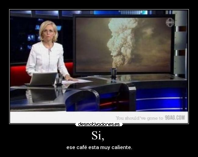 Si,  - ese café esta muy caliente.