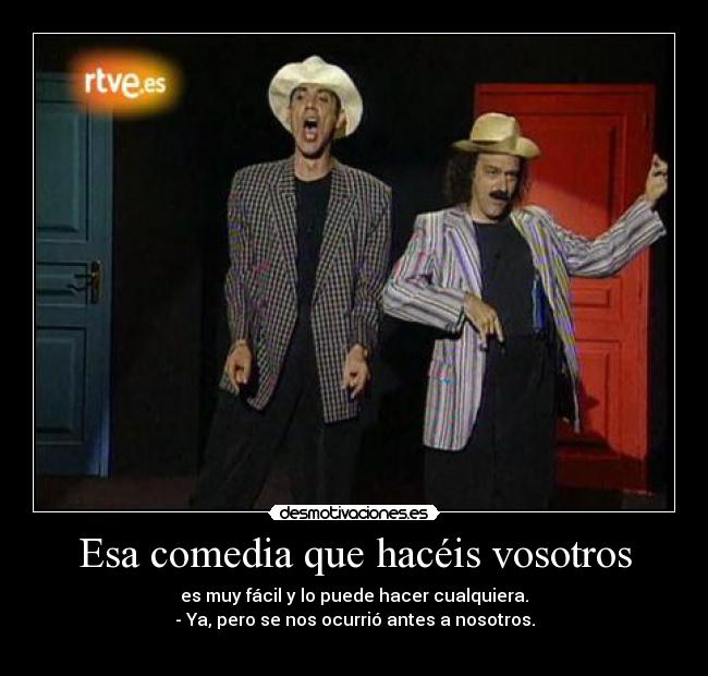 Esa comedia que hacéis vosotros - es muy fácil y lo puede hacer cualquiera.
- Ya, pero se nos ocurrió antes a nosotros.
