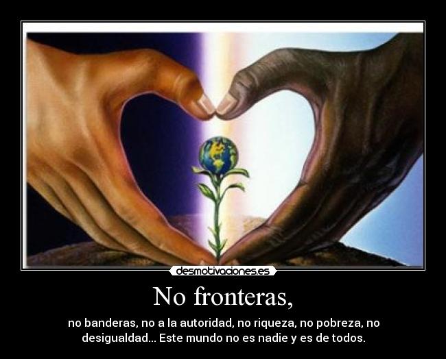 No fronteras, - no banderas, no a la autoridad, no riqueza, no pobreza, no
desigualdad... Este mundo no es nadie y es de todos.