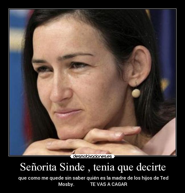 Señorita Sinde , tenia que decirte - que como me quede sin saber quién es la madre de los hijos de Ted
Mosby. TE VAS A CAGAR