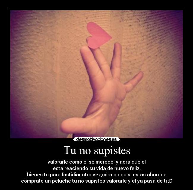 Tu no supistes - valorarle como el se merece; y aora que el
esta reaciendo su vida de nuevo feliz,
bienes tu para fastidiar otra vez,mira chica si estas aburrida
comprate un peluche tu no supistes valorarle y el ya pasa de ti ;D