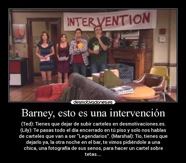 Barney, esto es una intervención - (Ted): Tienes que dejar de subir carteles en desmotivaciones.es.
(Lily): Te pasas todo el día encerrado en tú piso y solo nos hablas
de carteles que van a ser Legendarios. (Marshal): Tío, tienes que
dejarlo ya, la otra noche en el bar, te vimos pidiéndole a una
chica, una fotografía de sus senos, para hacer un cartel sobre
tetas....