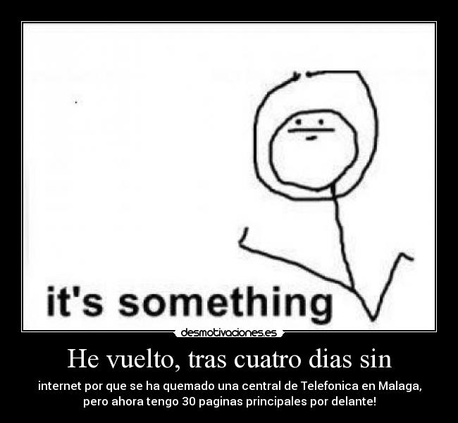 He vuelto, tras cuatro dias sin - internet por que se ha quemado una central de Telefonica en Malaga,
pero ahora tengo 30 paginas principales por delante!