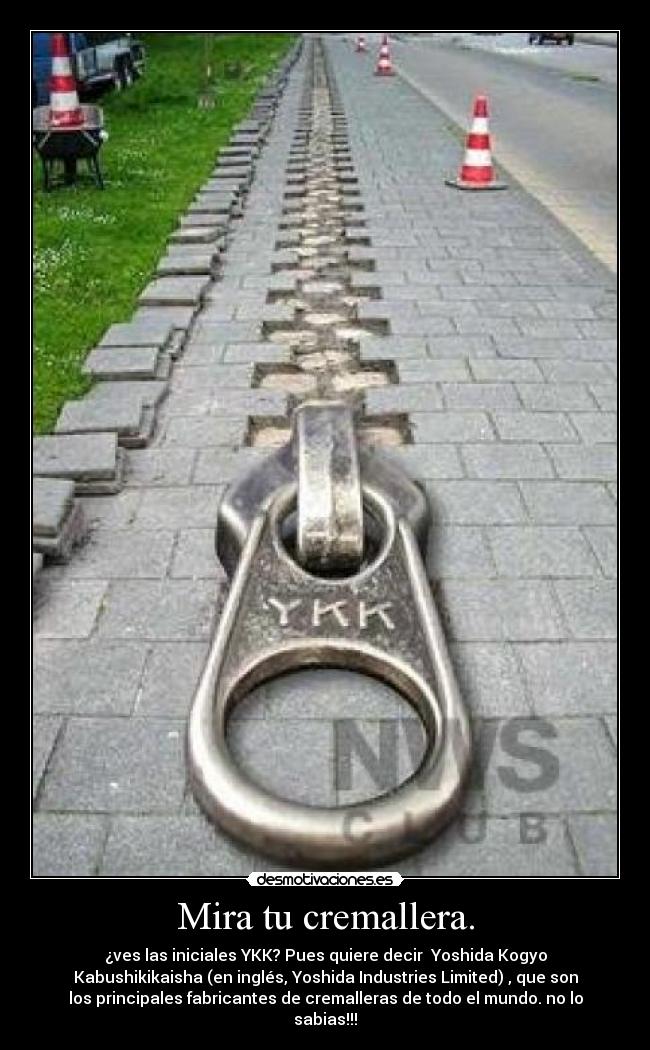 Mira tu cremallera. - ¿ves las iniciales YKK? Pues quiere decir Yoshida Kogyo
Kabushikikaisha (en inglés, Yoshida Industries Limited) , que son
los principales fabricantes de cremalleras de todo el mundo. no lo
sabias!!!